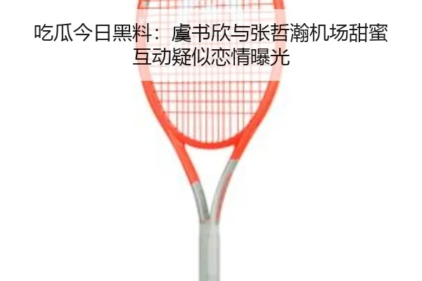 吃瓜今日黑料：虞书欣与张哲瀚机场甜蜜互动疑似恋情曝光