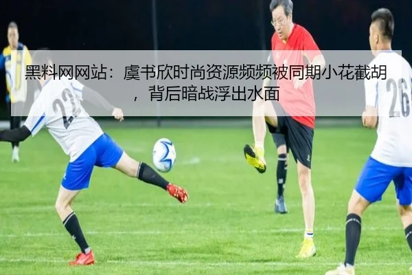 黑料网网站：虞书欣时尚资源频频被同期小花截胡，背后暗战浮出水面