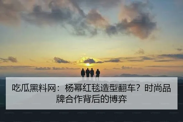 吃瓜黑料网：杨幂红毯造型翻车？时尚品牌合作背后的博弈